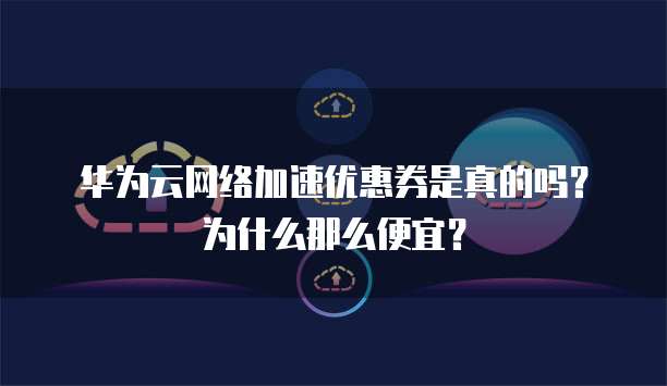 华为云网络加速优惠券是真的吗？为什么那么便宜？