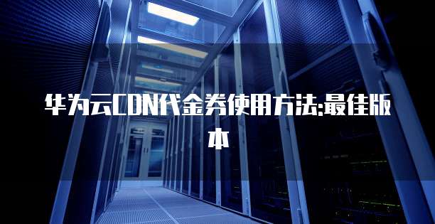 华为云CDN代金券使用方法:最佳版本