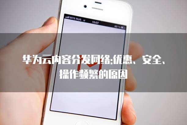 华为云内容分发网络:优惠、安全、操作频繁的原因