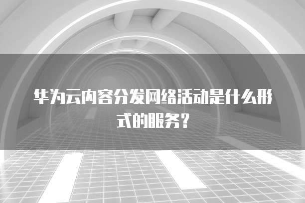 华为云内容分发网络活动是什么形式的服务?
