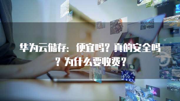 华为云储存:便宜吗?真的安全吗?为什么要收费?