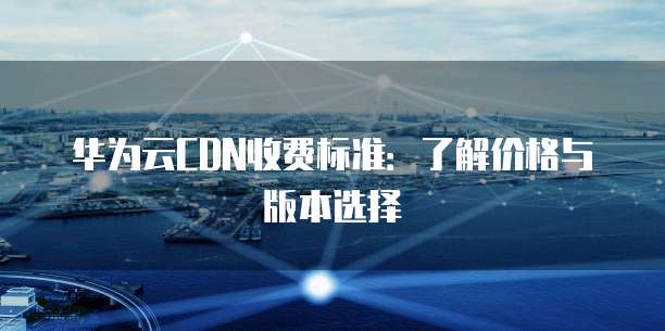 华为云CDN收费标准:了解价格与版本选择