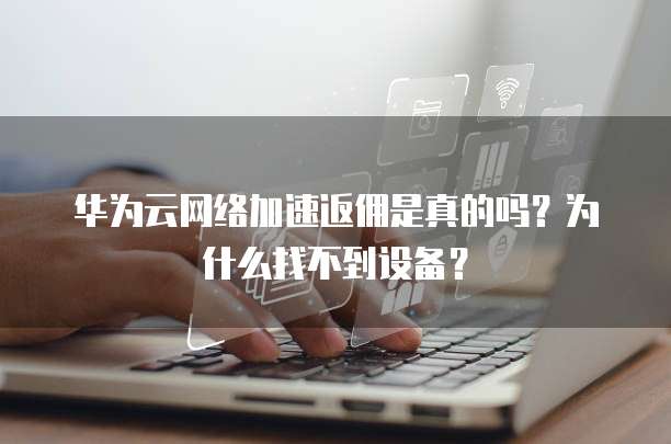 华为云网络加速返佣是真的吗?为什么找不到设备?