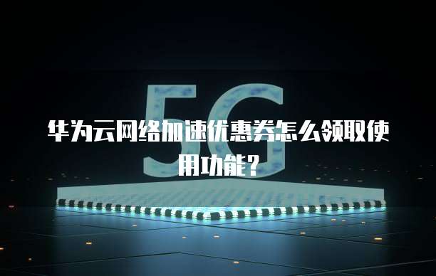 华为云网络加速优惠券怎么领取使用功能？