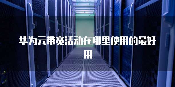 华为云带宽活动在哪里使用的最好用