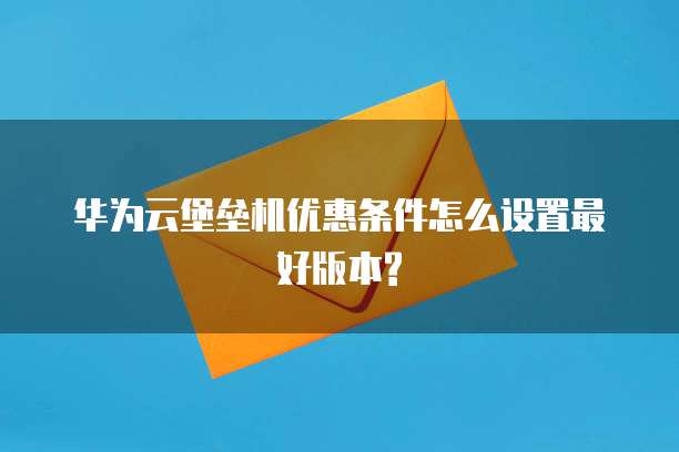 华为云堡垒机优惠条件怎么设置最好版本?