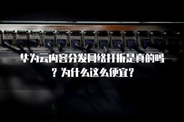 华为云内容分发网络打折是真的吗?为什么这么便宜?