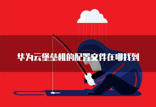 华为云堡垒机的配置文件在哪找到