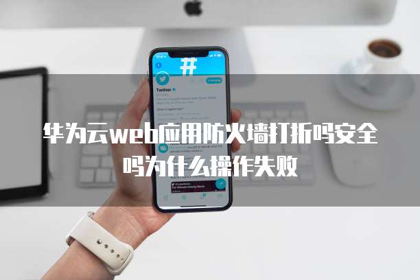 华为云web应用防火墙打折吗安全吗为什么操作失败