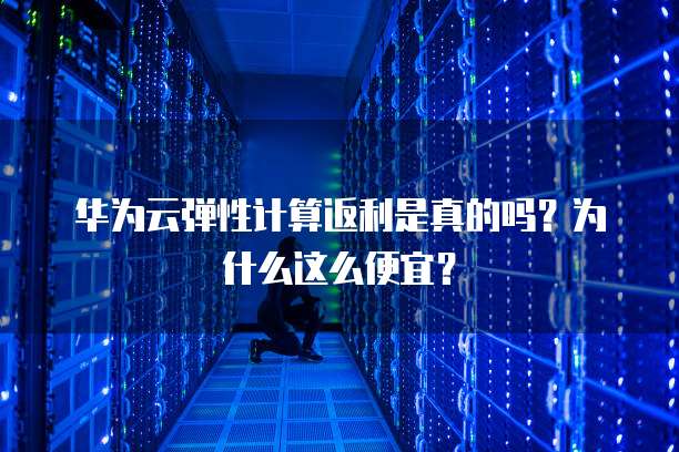 华为云弹性计算返利是真的吗?为什么这么便宜?
