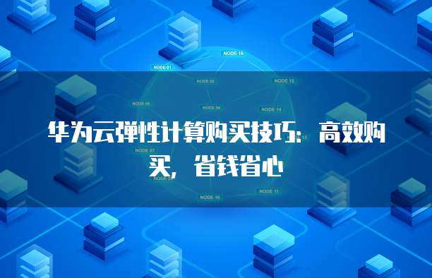 华为云弹性计算购买技巧:高效购买,省钱省心