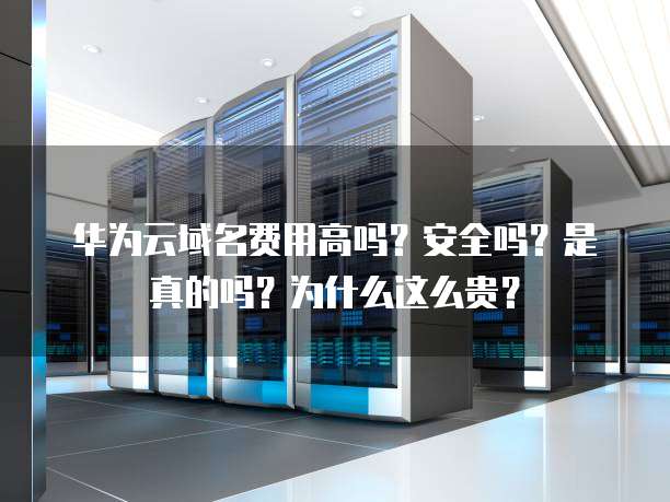 华为云域名费用高吗？安全吗？是真的吗？为什么这么贵？