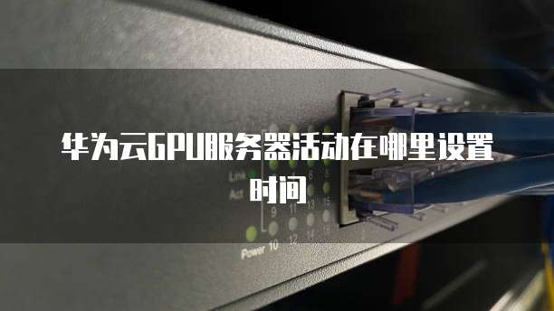 华为云GPU服务器活动在哪里设置时间