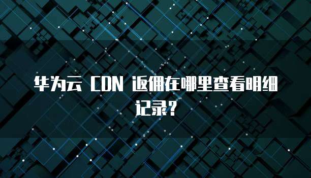 华为云 CDN 返佣在哪里查看明细记录？