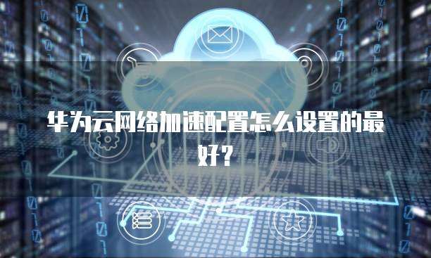 华为云网络加速配置怎么设置的最好?
