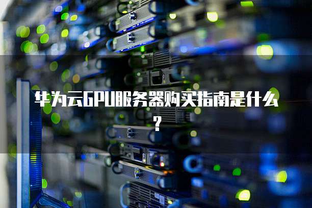 华为云GPU服务器购买指南是什么?