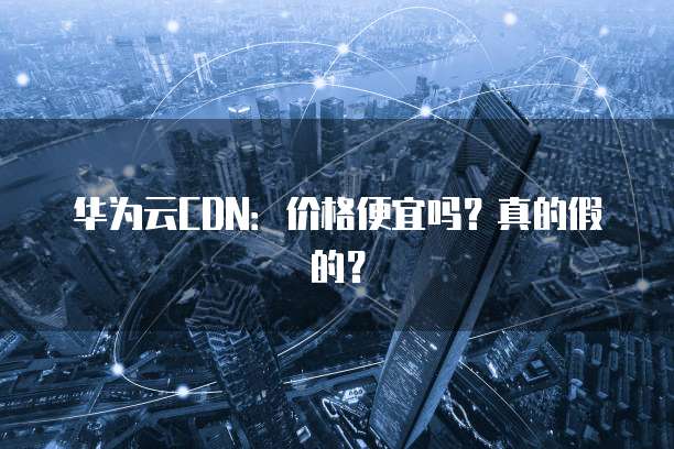 华为云CDN：价格便宜吗？真的假的？