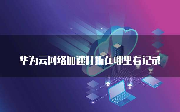 华为云网络加速打折在哪里看记录