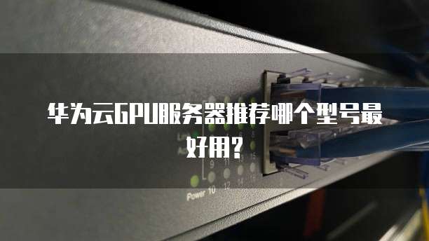华为云GPU服务器推荐哪个型号最好用?