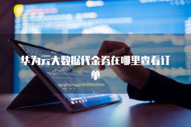 华为云大数据代金券在哪里查看订单