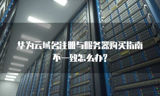 华为云域名注册与服务器购买指南不一致怎么办?