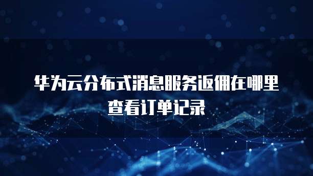 华为云分布式消息服务返佣在哪里查看订单记录