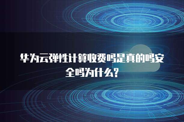 华为云弹性计算收费吗是真的吗安全吗为什么?