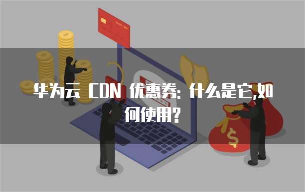 华为云 CDN 优惠券: 什么是它,如何使用?