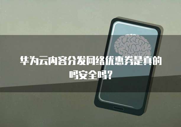 华为云内容分发网络优惠券是真的吗安全吗?