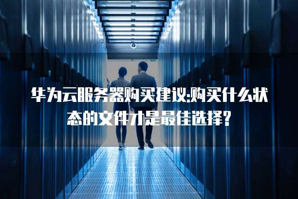 华为云服务器购买建议:购买什么状态的文件才是最佳选择?