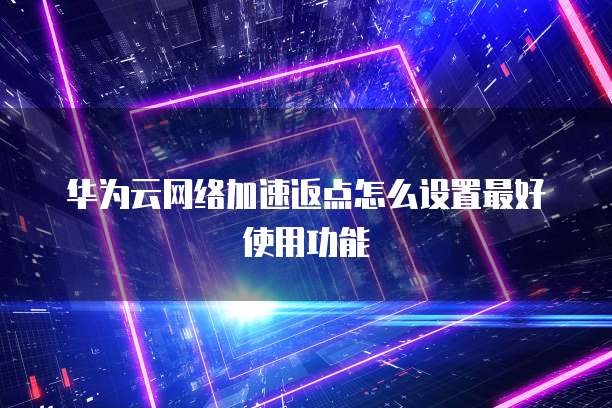 华为云网络加速返点怎么设置最好使用功能