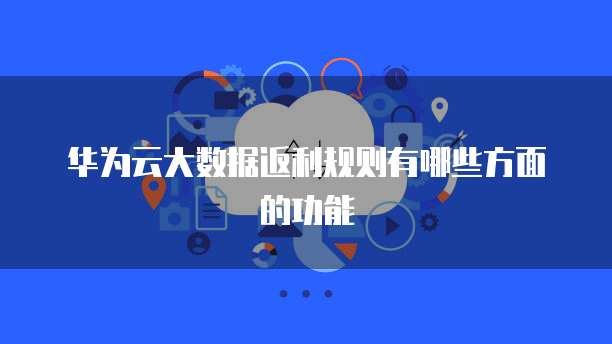华为云大数据返利规则有哪些方面的功能
