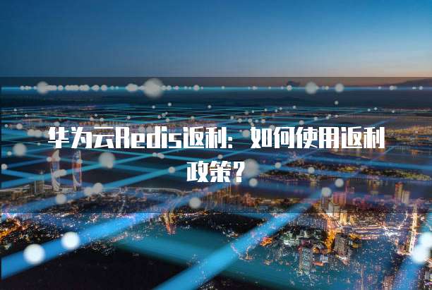 华为云Redis返利:如何使用返利政策?