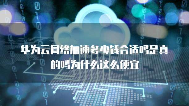 华为云网络加速多少钱合适吗是真的吗为什么这么便宜