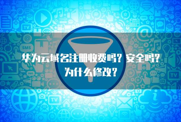 华为云域名注册收费吗?安全吗?为什么修改?