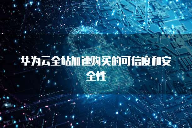 华为云全站加速购买的可信度和安全性