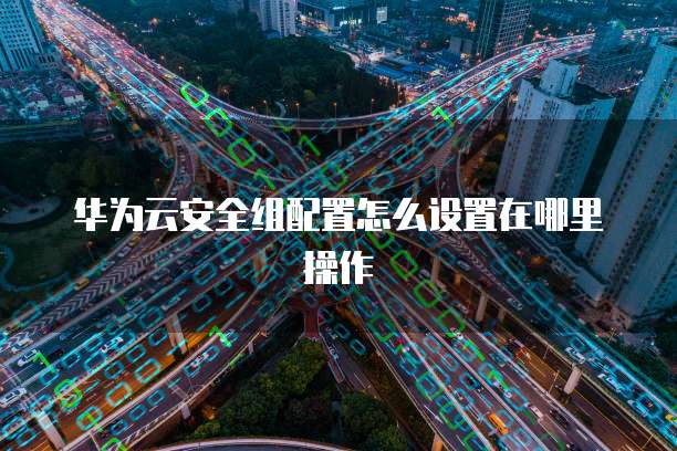 华为云安全组配置怎么设置在哪里操作