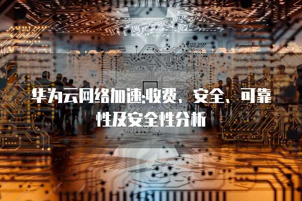 华为云网络加速:收费、安全、可靠性及安全性分析