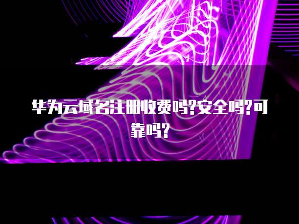 华为云域名注册收费吗?安全吗?可靠吗?