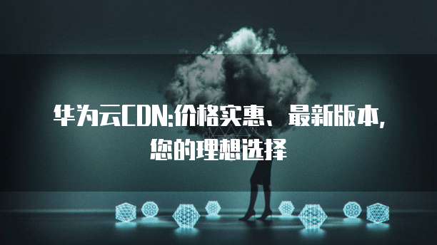 华为云CDN:价格实惠、最新版本,您的理想选择
