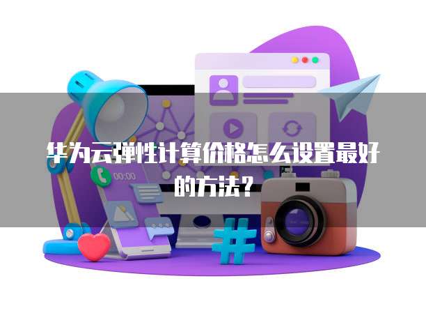 华为云弹性计算价格怎么设置最好的方法?