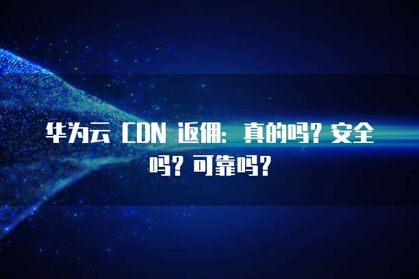 华为云 CDN 返佣:真的吗?安全吗?可靠吗?