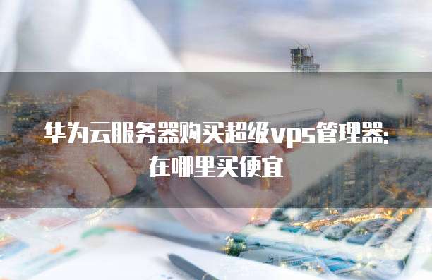 华为云服务器购买超级vps管理器:在哪里买便宜