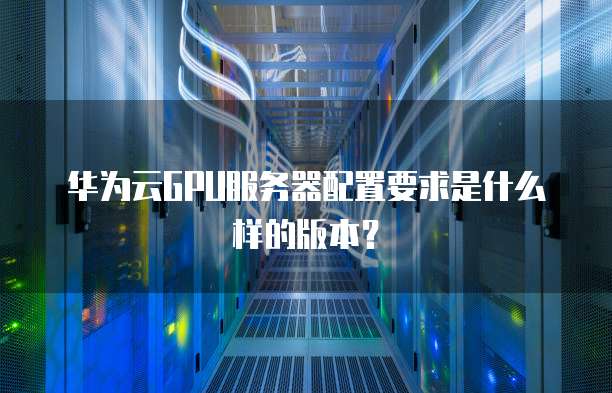华为云GPU服务器配置要求是什么样的版本?