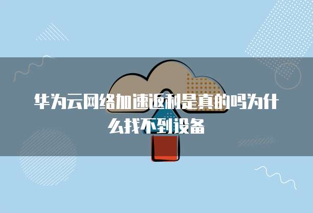 华为云网络加速返利是真的吗为什么找不到设备
