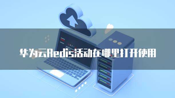 华为云Redis活动在哪里打开使用