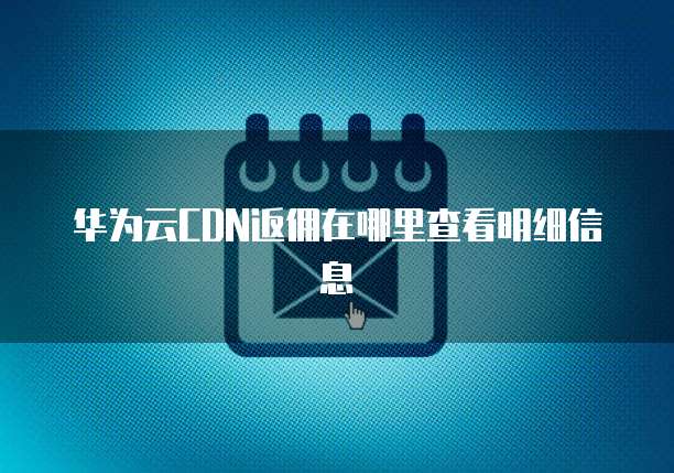 华为云CDN返佣在哪里查看明细信息