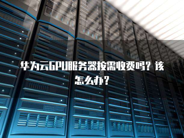 华为云GPU服务器按需收费吗?该怎么办?
