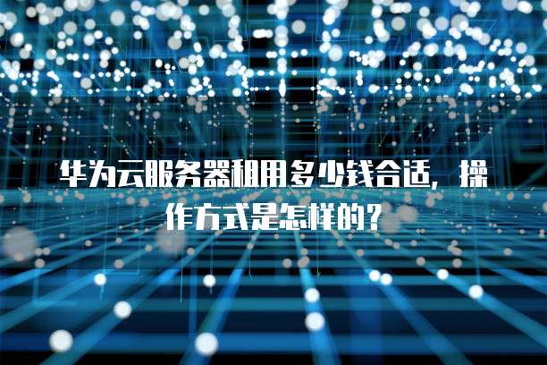 华为云服务器租用多少钱合适，操作方式是怎样的？