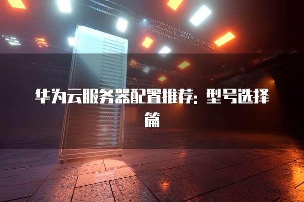 华为云服务器配置推荐: 型号选择篇